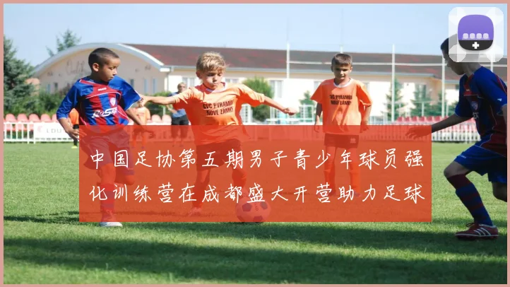 中国足协第五期男子青少年球员强化训练营在成都盛大开营助力足球未来发展