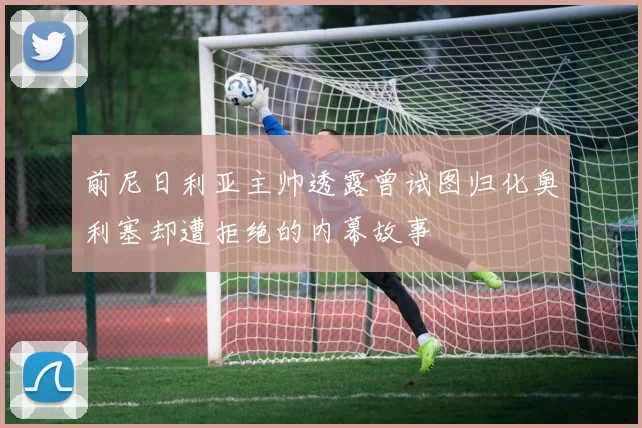 前尼日利亚主帅透露曾试图归化奥利塞却遭拒绝的内幕故事