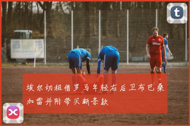 埃尔切租借罗马年轻右后卫布巴桑加雷并附带买断条款