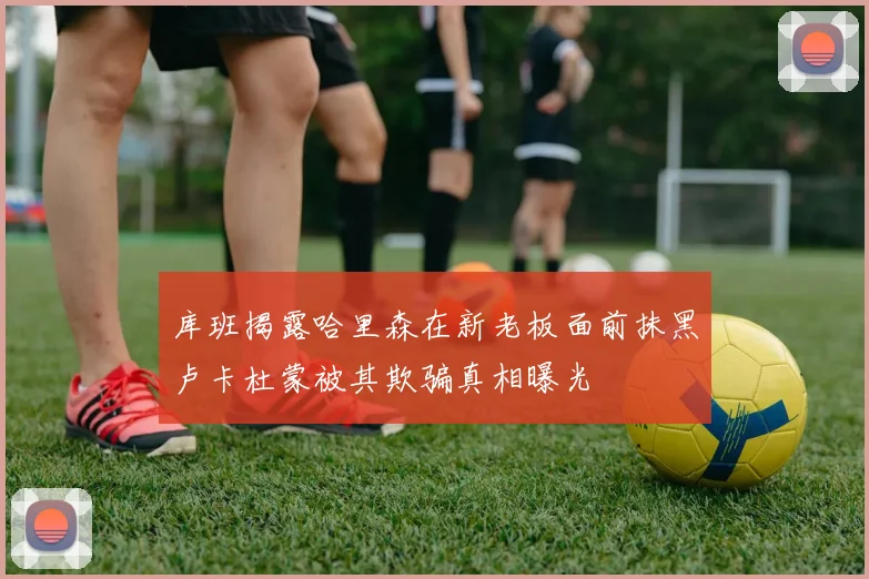 库班揭露哈里森在新老板面前抹黑卢卡杜蒙被其欺骗真相曝光