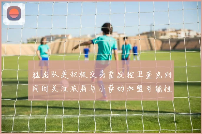 猛龙队更积极交易首发控卫奎克利同时关注浓眉与小萨的加盟可能性