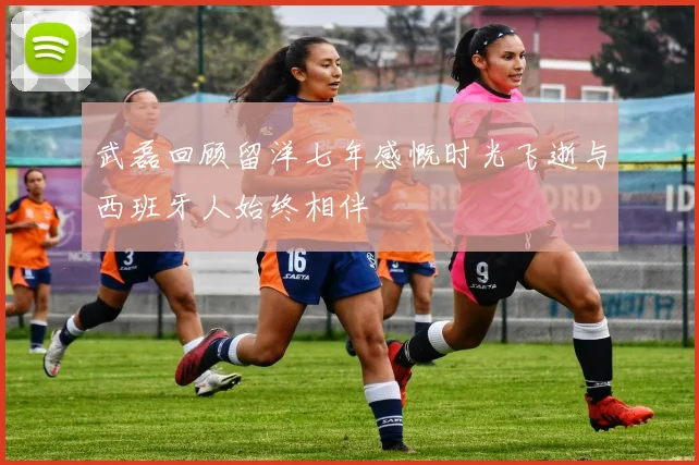 武磊回顾留洋七年感慨时光飞逝与西班牙人始终相伴