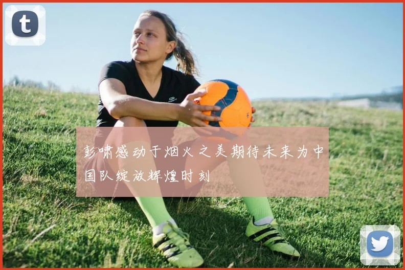 彭啸感动于烟火之美期待未来为中国队绽放辉煌时刻