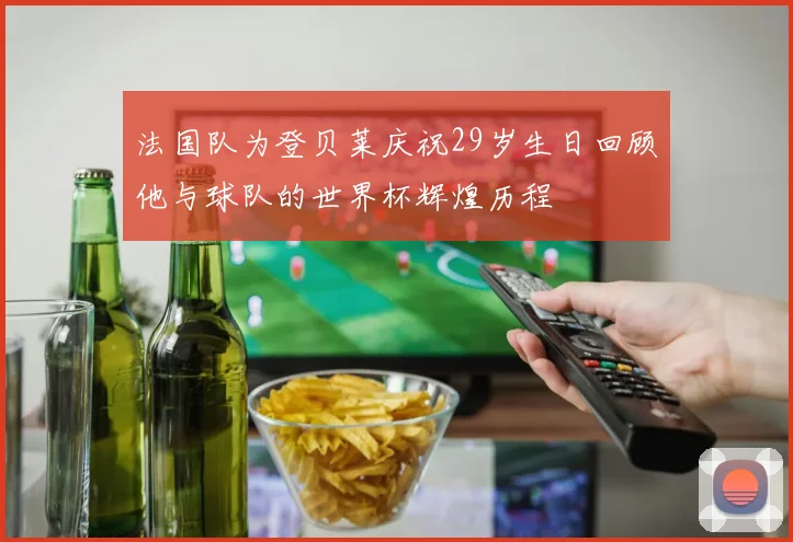 法国队为登贝莱庆祝29岁生日回顾他与球队的世界杯辉煌历程