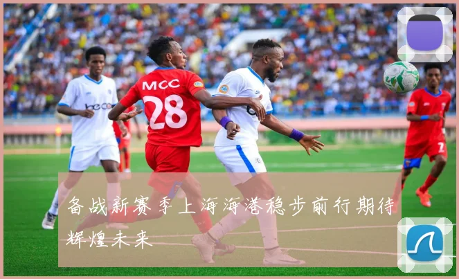 备战新赛季上海海港稳步前行期待辉煌未来