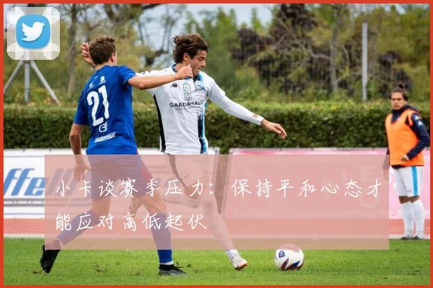 小卡谈赛季压力：保持平和心态才能应对高低起伏