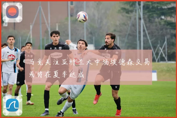 马竞关注亚特兰大中场埃德森交易或将在夏季达成