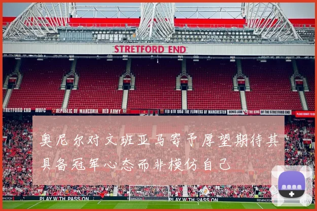 奥尼尔对文班亚马寄予厚望期待其具备冠军心态而非模仿自己