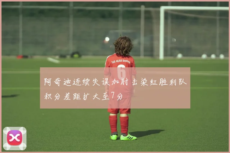 阿奇迪连续失误加肘击染红胜利队积分差距扩大至7分