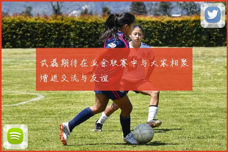 武磊期待在业余联赛中与大家相聚增进交流与友谊